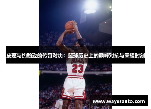 皮蓬与约翰逊的传奇对决：篮球历史上的巅峰对抗与荣耀时刻