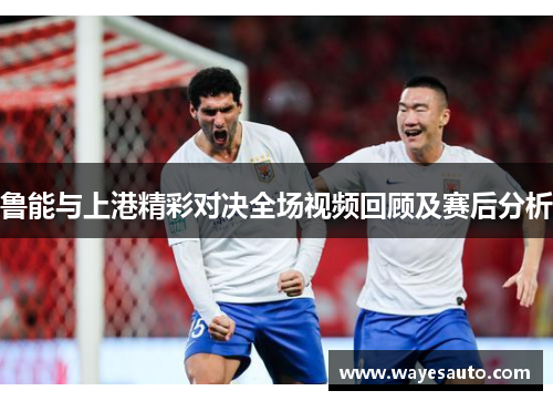 鲁能与上港精彩对决全场视频回顾及赛后分析