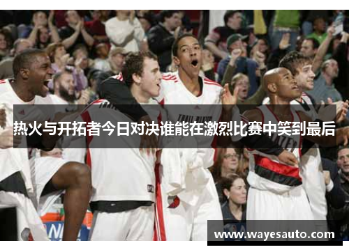 热火与开拓者今日对决谁能在激烈比赛中笑到最后