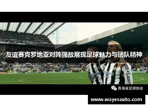 友谊赛克罗地亚对阵强敌展现足球魅力与团队精神